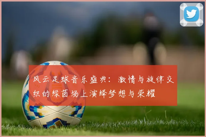 风云足球音乐盛典：激情与旋律交织的绿茵场上演绎梦想与荣耀