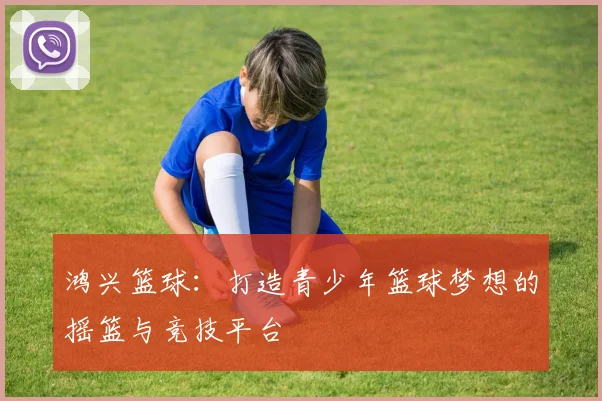 鸿兴篮球：打造青少年篮球梦想的摇篮与竞技平台