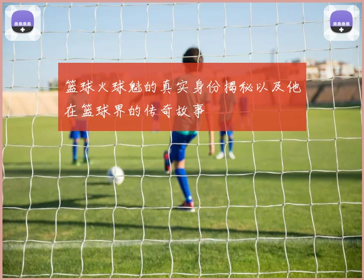 篮球火球魁的真实身份揭秘以及他在篮球界的传奇故事