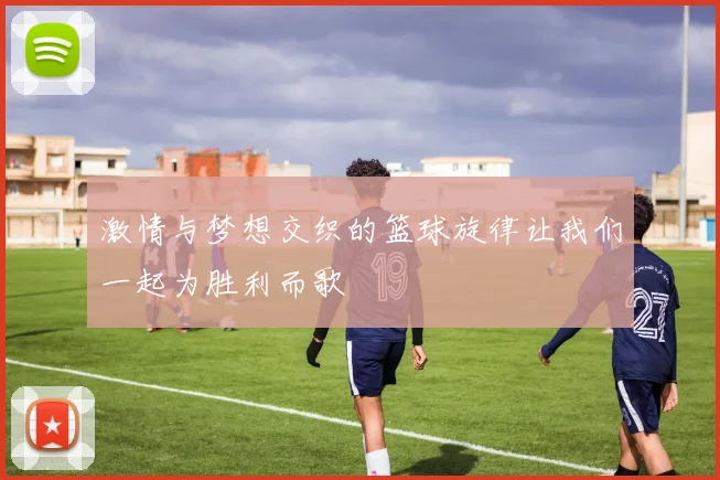 激情与梦想交织的篮球旋律让我们一起为胜利而歌