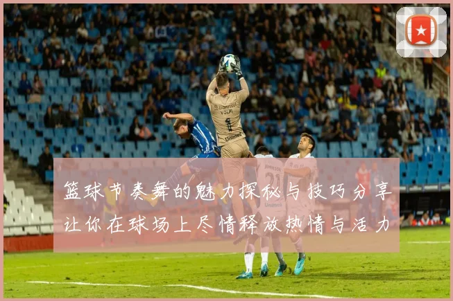 篮球节奏舞的魅力探秘与技巧分享让你在球场上尽情释放热情与活力