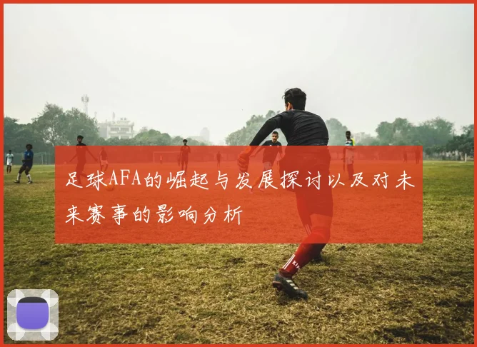 足球AFA的崛起与发展探讨以及对未来赛事的影响分析