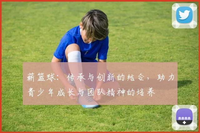 蕲篮球：传承与创新的结合，助力青少年成长与团队精神的培养