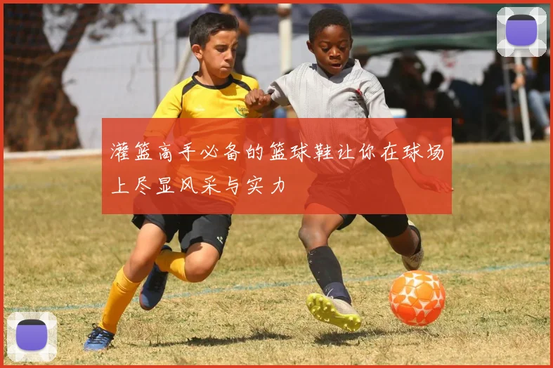 灌篮高手必备的篮球鞋让你在球场上尽显风采与实力