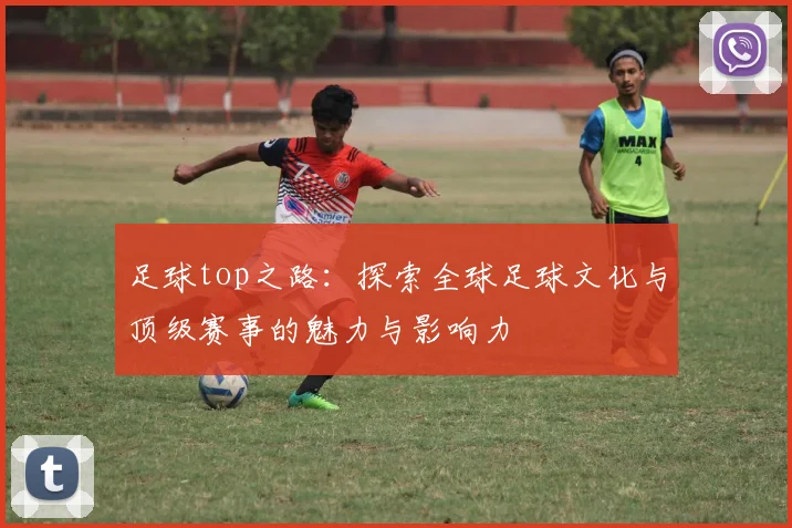 足球top之路：探索全球足球文化与顶级赛事的魅力与影响力