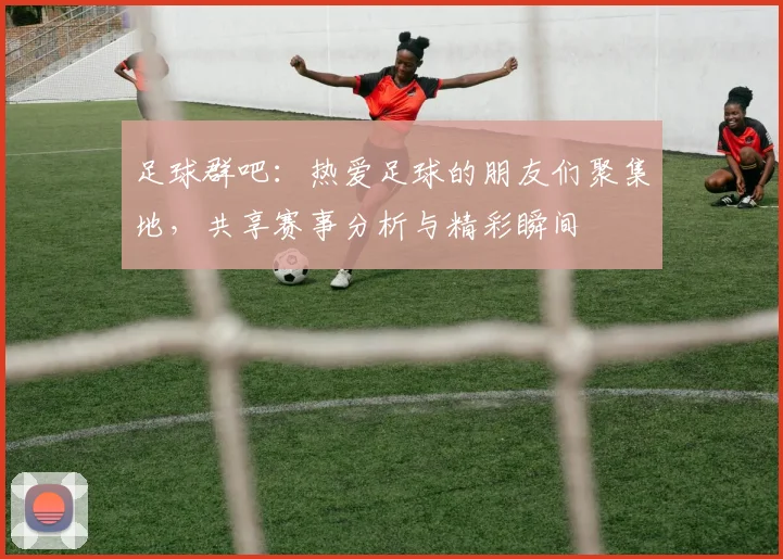足球群吧：热爱足球的朋友们聚集地，共享赛事分析与精彩瞬间